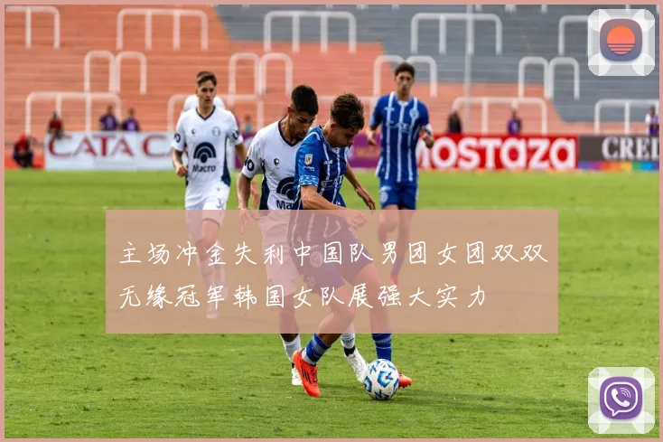 主场冲金失利中国队男团女团双双无缘冠军韩国女队展强大实力