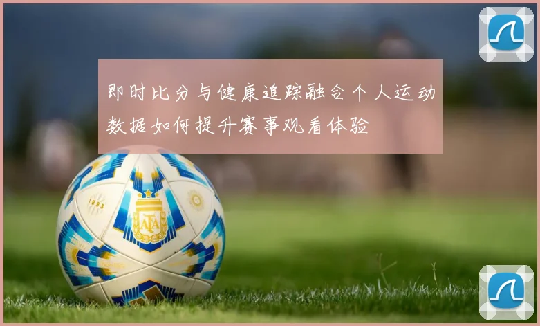 即时比分与健康追踪融合个人运动数据如何提升赛事观看体验