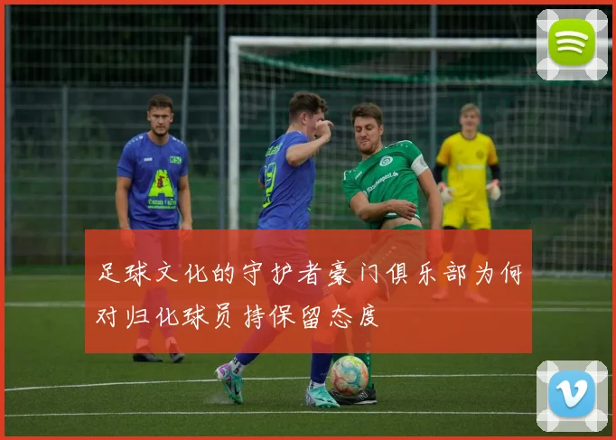 足球文化的守护者豪门俱乐部为何对归化球员持保留态度